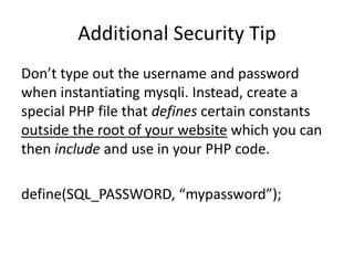 Additional Security Tip
Don’t type out the username and password
when instantiating mysqli. Instead, create a
special PHP file that defines certain constants
outside the root of your website which you can
then include and use in your PHP code.
define(SQL_PASSWORD, “mypassword”);
 