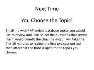 Next Time
You Choose the Topic!
Email me with PHP and/or database topics you would
like to review and I will select the questions that seems
like it would benefit the class the most. I will take the
first 15 minutes to review the first two sessions but
then after that the floor is open to the topics you
choose.
 