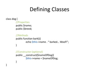 Defining Classes
class dog {
//Properties
public $name;
public $breed;
//Methods
public function bark(){
echo $this->name . “ barked… Woof!”;
}
//Constructor (optional)
public __construct($nameOfDog){
$this->name = $nameOfDog;
}
}
 