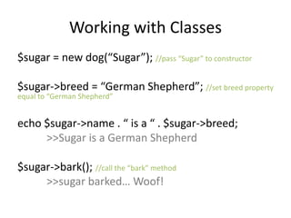 Working with Classes
$sugar = new dog(“Sugar”); //pass “Sugar” to constructor
$sugar->breed = “German Shepherd”; //set breed property
equal to “German Shepherd”
echo $sugar->name . “ is a “ . $sugar->breed;
>>Sugar is a German Shepherd
$sugar->bark(); //call the “bark” method
>>sugar barked… Woof!
 