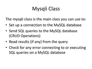 Mysqli Class
The mysqli class is the main class you can use to:
• Set up a connection to the MySQL database
• Send SQL queries to the MySQL database
(CRUD Operations)
• Read results (if any) from the query
• Check for any error connecting to or executing
SQL queries on a MySQL database
 