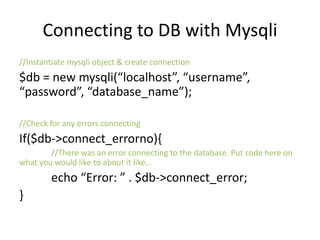 Connecting to DB with Mysqli
//Instantiate mysqli object & create connection
$db = new mysqli(“localhost”, “username”,
“password”, “database_name”);
//Check for any errors connecting
If($db->connect_errorno){
//There was an error connecting to the database. Put code here on
what you would like to about it like…
echo “Error: ” . $db->connect_error;
}
 