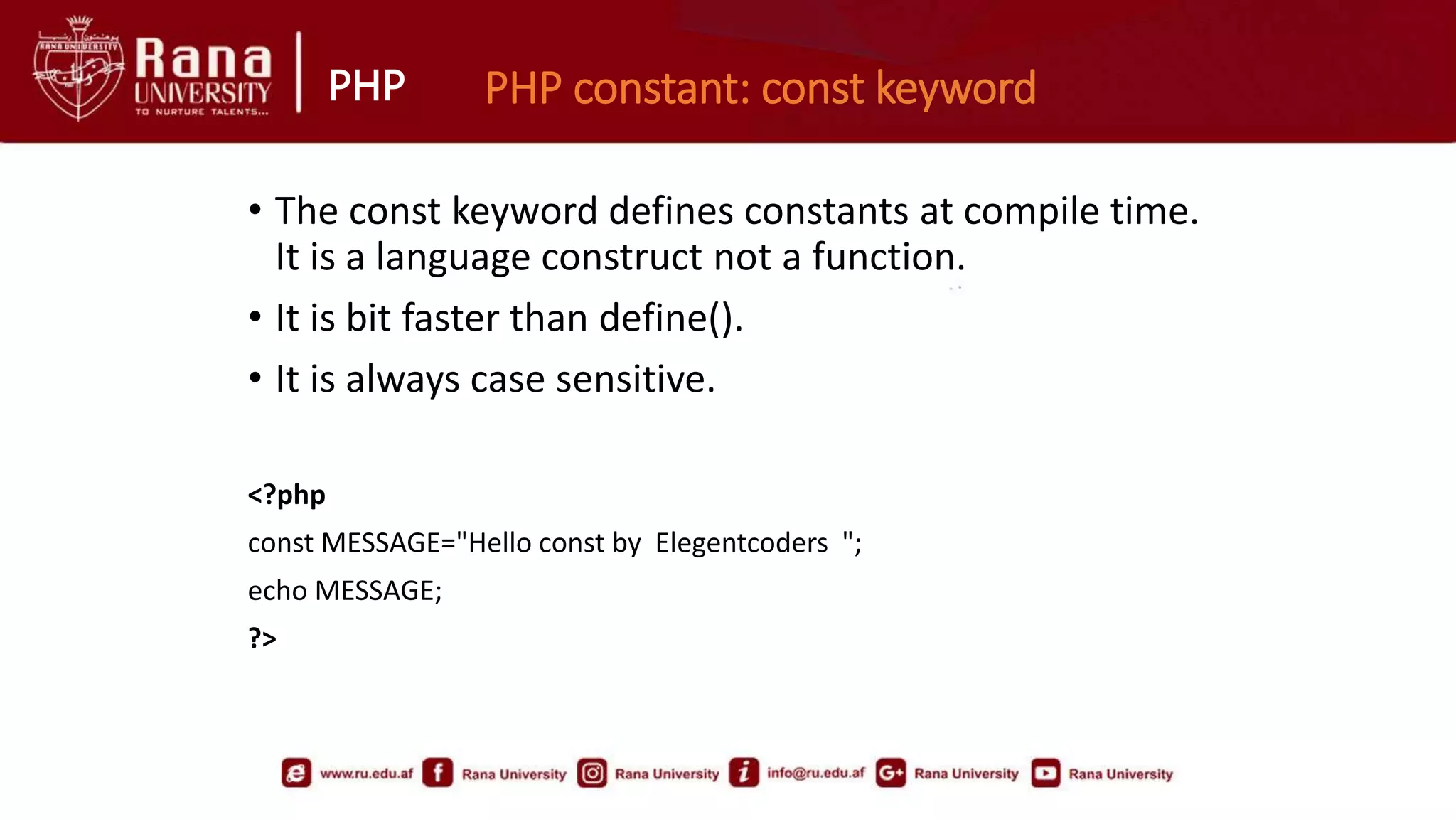 PHP PHP constant: const keyword
• The const keyword defines constants at compile time.
It is a language construct not a function.
• It is bit faster than define().
• It is always case sensitive.
<?php
const MESSAGE="Hello const by Elegentcoders ";
echo MESSAGE;
?>
 