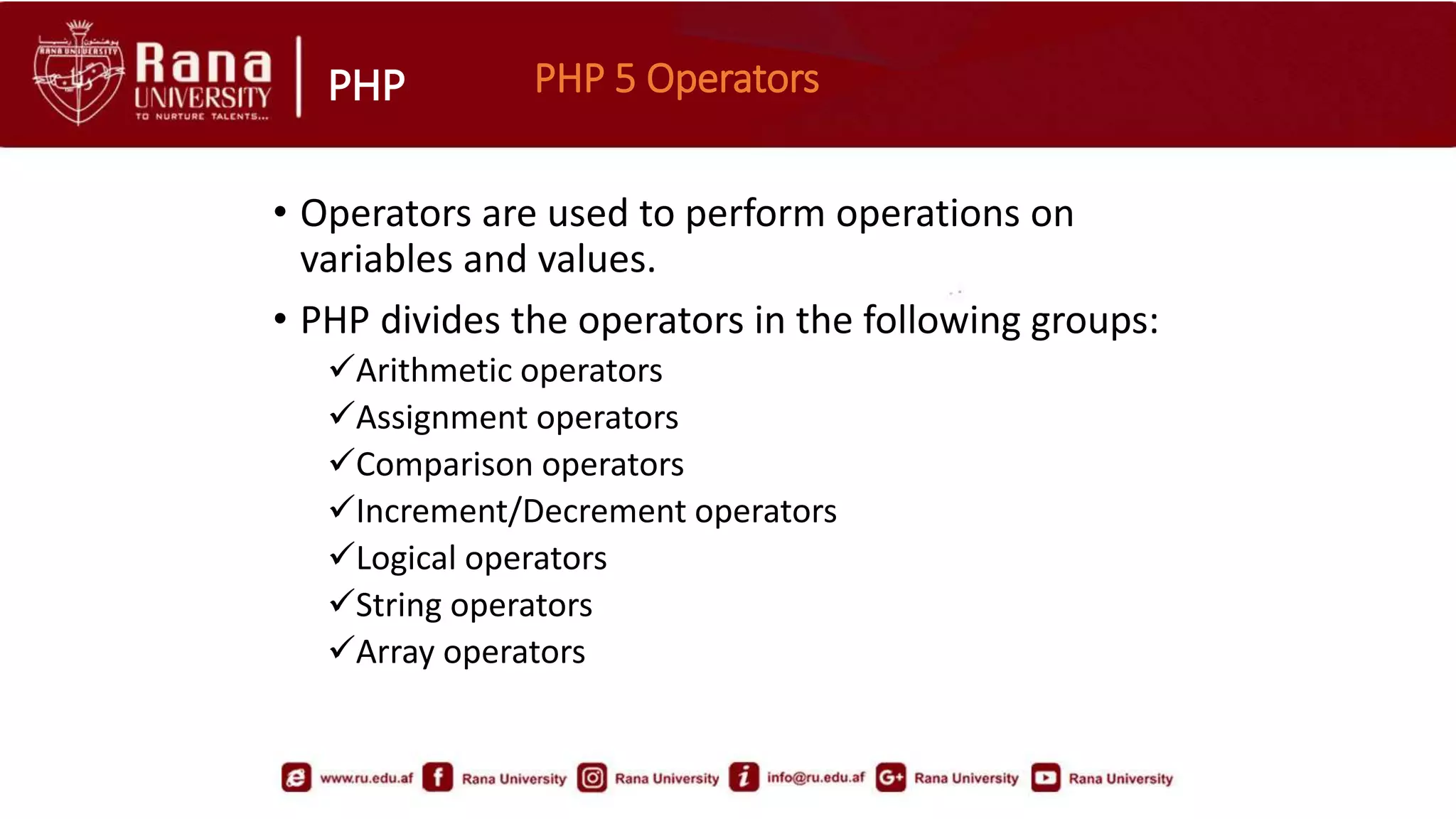 PHP
• Operators are used to perform operations on
variables and values.
• PHP divides the operators in the following groups:
Arithmetic operators
Assignment operators
Comparison operators
Increment/Decrement operators
Logical operators
String operators
Array operators
PHP 5 Operators
 