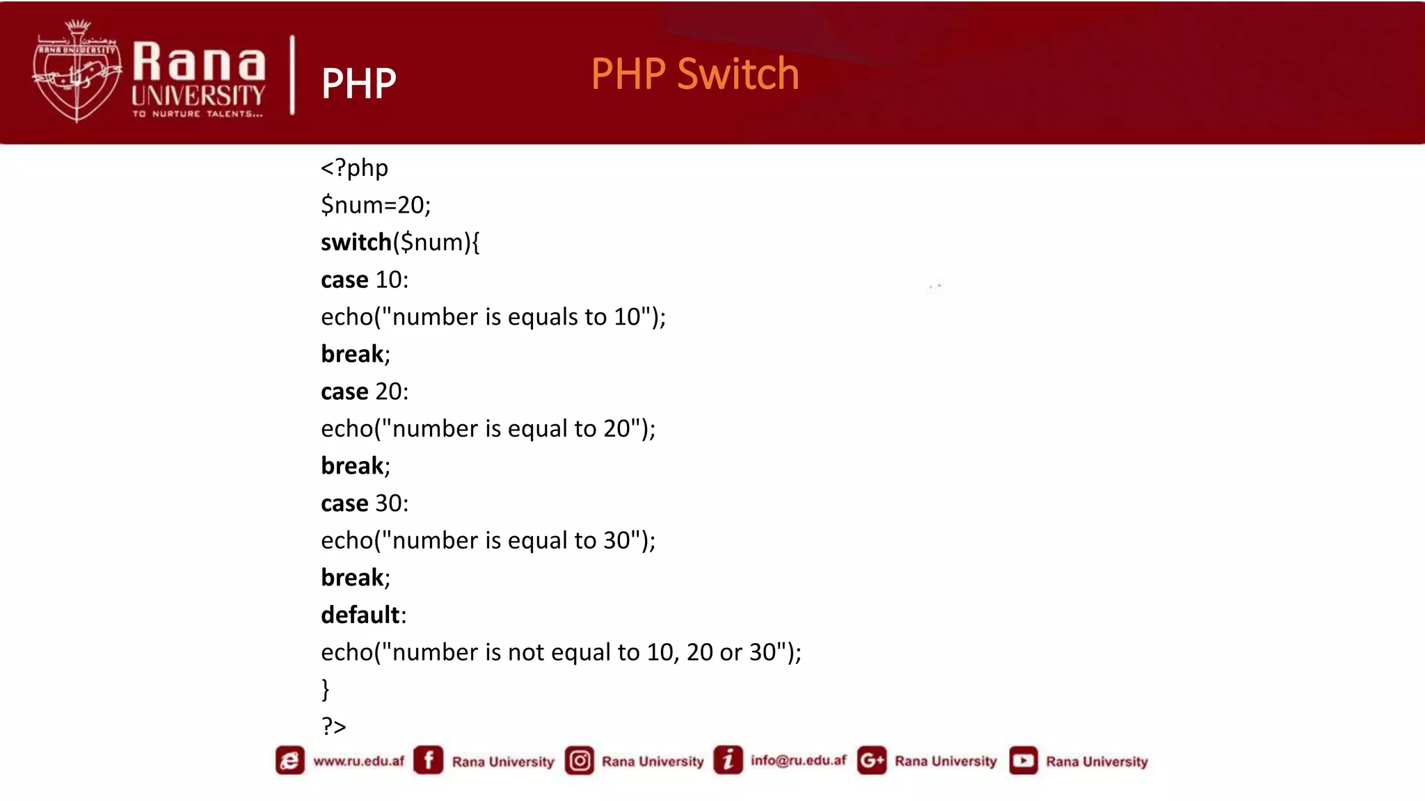 PHP PHP Switch
<?php
$num=20;
switch($num){
case 10:
echo("number is equals to 10");
break;
case 20:
echo("number is equal to 20");
break;
case 30:
echo("number is equal to 30");
break;
default:
echo("number is not equal to 10, 20 or 30");
}
?>
 