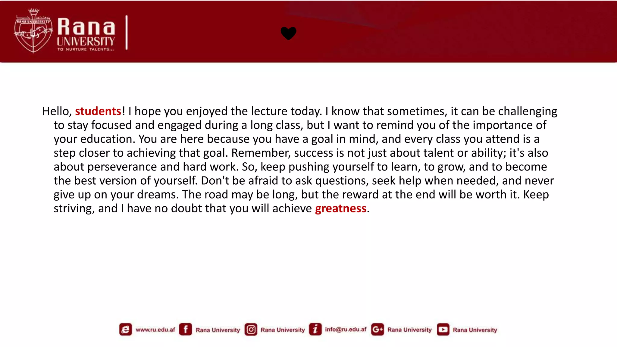 ❤️
Hello, students! I hope you enjoyed the lecture today. I know that sometimes, it can be challenging
to stay focused and engaged during a long class, but I want to remind you of the importance of
your education. You are here because you have a goal in mind, and every class you attend is a
step closer to achieving that goal. Remember, success is not just about talent or ability; it's also
about perseverance and hard work. So, keep pushing yourself to learn, to grow, and to become
the best version of yourself. Don't be afraid to ask questions, seek help when needed, and never
give up on your dreams. The road may be long, but the reward at the end will be worth it. Keep
striving, and I have no doubt that you will achieve greatness.
 