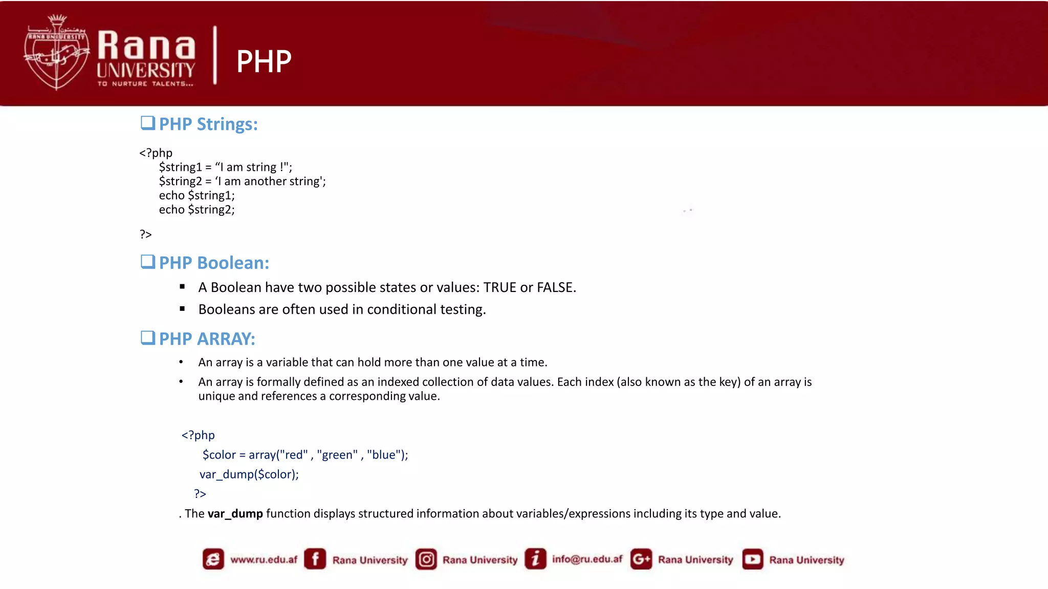 PHP
PHP Strings:
<?php
$string1 = “I am string !";
$string2 = ‘I am another string';
echo $string1;
echo $string2;
?>
PHP Boolean:
 A Boolean have two possible states or values: TRUE or FALSE.
 Booleans are often used in conditional testing.
PHP ARRAY:
• An array is a variable that can hold more than one value at a time.
• An array is formally defined as an indexed collection of data values. Each index (also known as the key) of an array is
unique and references a corresponding value.
<?php
$color = array("red" , "green" , "blue");
var_dump($color);
?>
. The var_dump function displays structured information about variables/expressions including its type and value.
 