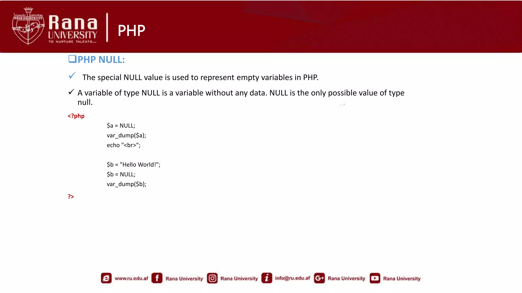 PHP
PHP NULL:
 The special NULL value is used to represent empty variables in PHP.
 A variable of type NULL is a variable without any data. NULL is the only possible value of type
null.
<?php
$a = NULL;
var_dump($a);
echo "<br>";
$b = "Hello World!";
$b = NULL;
var_dump($b);
?>
 