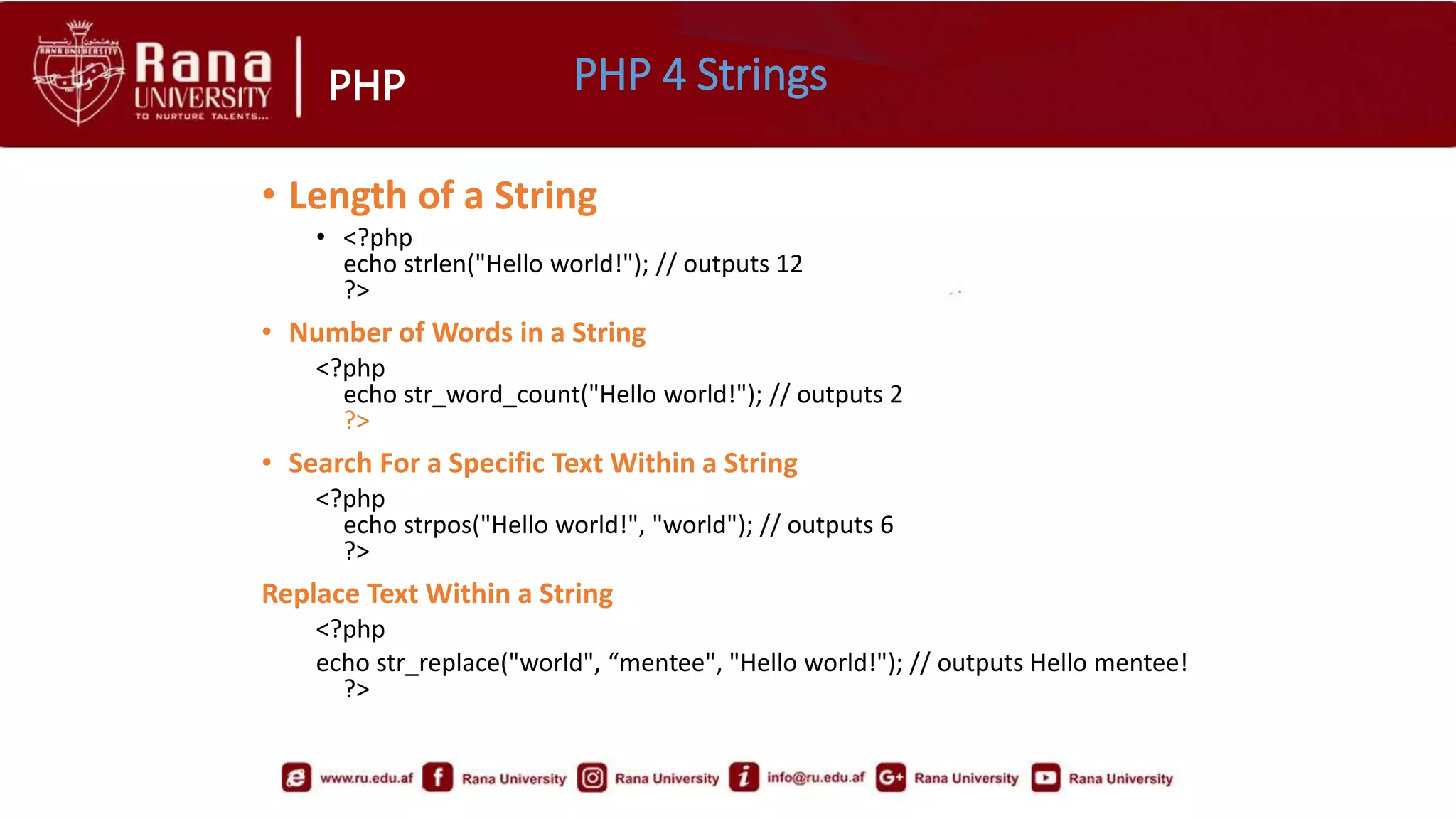 PHP
• Length of a String
• <?php
echo strlen("Hello world!"); // outputs 12
?>
• Number of Words in a String
<?php
echo str_word_count("Hello world!"); // outputs 2
?>
• Search For a Specific Text Within a String
<?php
echo strpos("Hello world!", "world"); // outputs 6
?>
Replace Text Within a String
<?php
echo str_replace("world", “mentee", "Hello world!"); // outputs Hello mentee!
?>
PHP 4 Strings
 