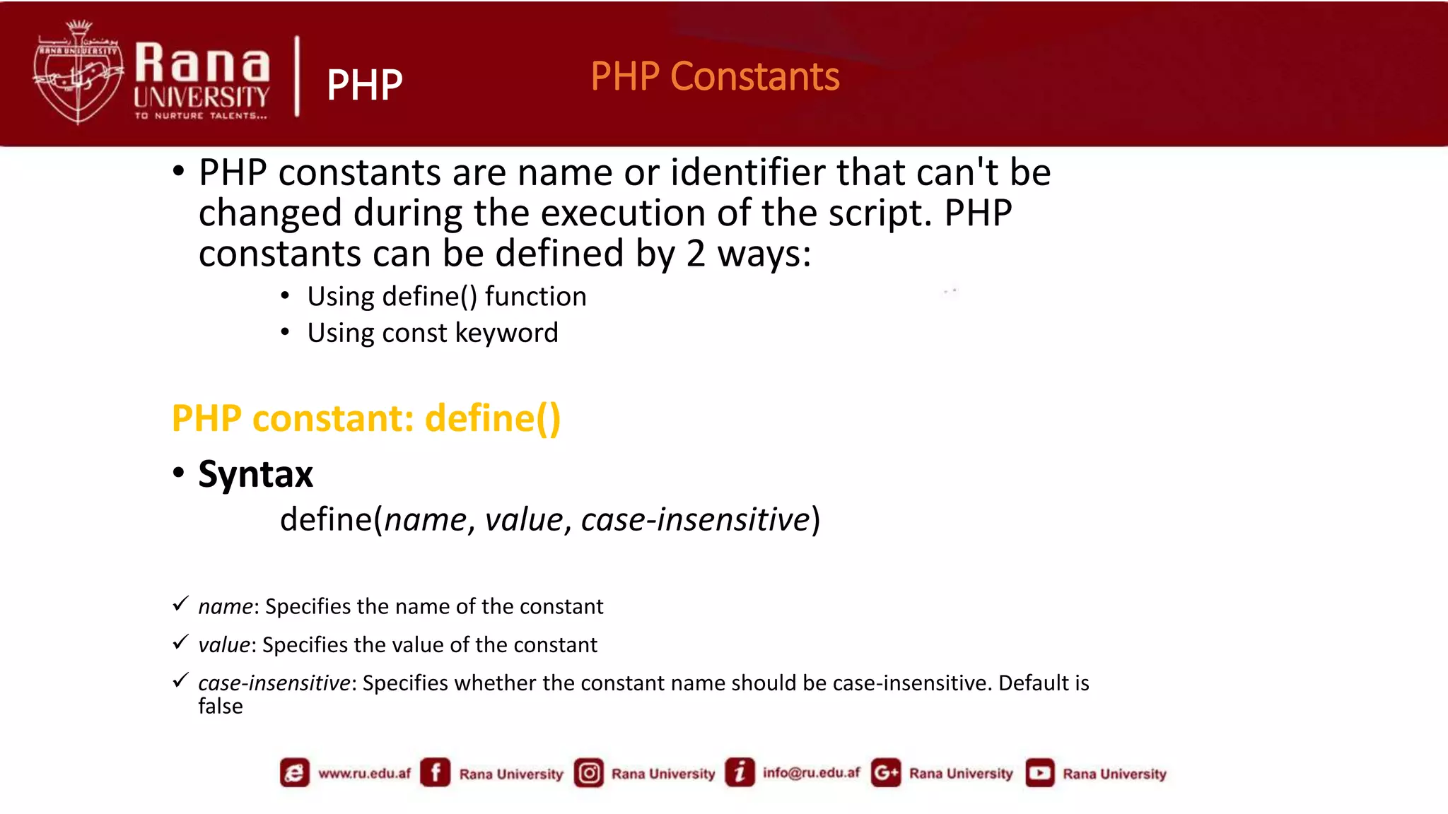 PHP PHP Constants
• PHP constants are name or identifier that can't be
changed during the execution of the script. PHP
constants can be defined by 2 ways:
• Using define() function
• Using const keyword
PHP constant: define()
• Syntax
define(name, value, case-insensitive)
 name: Specifies the name of the constant
 value: Specifies the value of the constant
 case-insensitive: Specifies whether the constant name should be case-insensitive. Default is
false
 