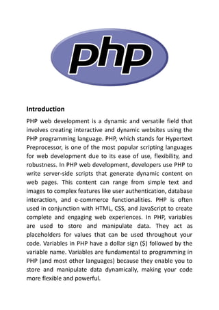 Introduction
PHP web development is a dynamic and versatile field that
involves creating interactive and dynamic websites using the
PHP programming language. PHP, which stands for Hypertext
Preprocessor, is one of the most popular scripting languages
for web development due to its ease of use, flexibility, and
robustness. In PHP web development, developers use PHP to
write server-side scripts that generate dynamic content on
web pages. This content can range from simple text and
images to complex features like user authentication, database
interaction, and e-commerce functionalities. PHP is often
used in conjunction with HTML, CSS, and JavaScript to create
complete and engaging web experiences. In PHP, variables
are used to store and manipulate data. They act as
placeholders for values that can be used throughout your
code. Variables in PHP have a dollar sign ($) followed by the
variable name. Variables are fundamental to programming in
PHP (and most other languages) because they enable you to
store and manipulate data dynamically, making your code
more flexible and powerful.
 