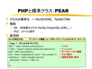 PHPと標準クラス：PEAR
 クラスの標準化 → PerｌのCPAN, TeXのCTAN
 機能
    DB： DB抽象化クラス（MySQL,PostgreSQL,ODBC,...）
    FILE： ファイル操作
 使用例
 ...