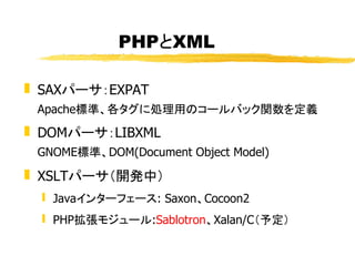 PHPとXML

 SAXパーサ：EXPAT
 Apache標準、各タグに処理用のコールバック関数を定義
 DOMパーサ：LIBXML
 GNOME標準、DOM(Document Object Model)
 XSLTパーサ（開発中）
 ...