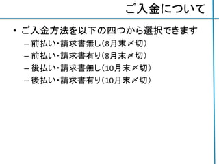 ご入金について
• ご入金方法を以下の四つから選択できます
– 前払い・請求書無し（8月末〆切）
– 前払い・請求書有り（8月末〆切）
– 後払い・請求書無し（10月末〆切）
– 後払い・請求書有り（10月末〆切）
 