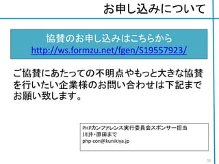 お申し込みについて
ご協賛にあたっての不明点やもっと大きな協賛
を行いたい企業様のお問い合わせは下記まで
お願い致します。
協賛のお申し込みはこちらから
http://ws.formzu.net/fgen/S19557923/
PHPカンファレンス実行委員会スポンサー担当
川井・原田まで
php-con@kunikiya.jp
12
 