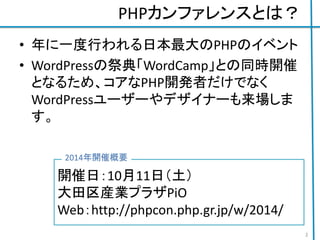 PHPカンファレンスとは？
• 年に一度行われる日本最大のPHPのイベント
• WordPressの祭典「WordCamp」との同時開催
となるため、コアなPHP開発者だけでなく
WordPressユーザーやデザイナーも来場しま
す。
開催日：10月11日（土）
大田区産業プラザPiO
Web：http://phpcon.php.gr.jp/w/2014/
2014年開催概要
2
 