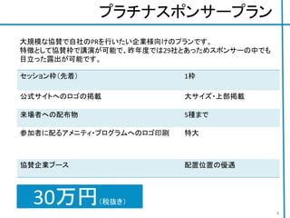 プラチナスポンサープラン
セッション枠（先着） 1枠
公式サイトへのロゴの掲載 大サイズ・上部掲載
来場者への配布物 5種まで
参加者に配るアメニティ・プログラムへのロゴ印刷 特大
協賛企業ブース 配置位置の優遇
30万円（税抜き）
4
大規模な協賛で自社のPRを行いたい企業様向けのプランです。
特徴として協賛枠で講演が可能で、昨年度では29社とあっためスポンサーの中でも
目立った露出が可能です。
 