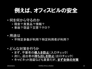 例えば、オフィスビルの安全 
•何を何から守るのか 
•現金？貴重品？情報？ 
•事故？窃盗？災害？テロ？ 
•用途は 
•不特定多数が利用？特定利用者が利用？ 
•どんな対策を行うか 
•まず、不審者の侵入を防止（入口チェック） 
•次に、退出者の持ち出しを防止（出口チェック） 
•キャビネット施錠なども重要だが、まず全体の対策 
2014/10/11 PHPカンファレンス2014 13 
 