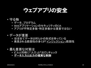 ウェブアプリの安全 
•守る物 
•データ、プログラム 
•WebアプリケーションのセキュリティのCIA 
•アプリが不特定多数・特定多数かは重要ではない 
•データが重要 
•ほぼ全てデータは何らかの形式を持っている 
•発見される脆弱性の多くが「インジェクション」脆弱性 
•最も重要な対策は 
•ビルと同様に「入口」と「出口」チェック 
•データ入力と出力の確実な制御 
2014/10/11 PHPカンファレンス2014 14 
 