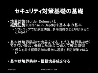 セキュリティ対策基礎の基礎 
•境界防御（BorderDefense）と 縦深防御（DefenseinDepth)は基本中の基本 
•ソフトウェアでは多重防護、多層防御などと呼ばれるこ とが多い 
•基本は境界防御で境界を守る。ただし境界防御が できない場合、失敗した場合に備えて縦深防御 
•侵入を許す縦深防御は最初に選択する防衛策ではな い 
•基本は境界防御–信頼境界線を守る 
2014/10/11 PHPカンファレンス2014 17 
 