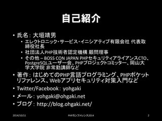 自己紹介 
•氏名：大垣靖男 
•エレクトロニック・サービス・イニシアティブ有限会社代表取 締役社長 
•社団法人PHP技術者認定機構顧問理事 
•その他–BOSSCONJAPANPHPセキュリティアライアンスCTO、 PostgreSQLユーザー会、PHPプロジェクトコミッター、岡山大 学大学院非常勤講師など 
•著作：はじめてのPHP言語プログラミング、PHPポケット リファレンス、Webアプリセキュリティ対策入門など 
•Twitter/Facebook：yohgaki 
•メール：yohgaki@ohgaki.net 
•ブログ：http://blog.ohgaki.net/ 
2014/10/11 PHPカンファレンス2014 2 
 