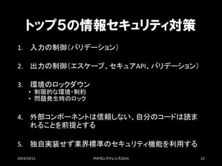 トップ５の情報セキュリティ対策 
1.入力の制御（バリデーション） 
2.出力の制御（エスケープ、セキュアAPI、バリデーション） 
3.環境のロックダウン 
•制限的な環境・制約 
•問題発生時のロック 
4.外部コンポーネントは信頼しない、自分のコードは読ま れることを前提とする 
5.独自実装せず業界標準のセキュリティ機能を利用する 
2014/10/11 PHPカンファレンス2014 22 
 