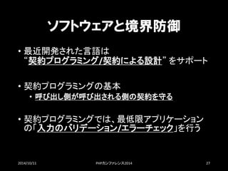 ソフトウェアと境界防御 
•最近開発された言語は “契約プログラミング/契約による設計”をサポート 
•契約プログラミングの基本 
•呼び出し側が呼び出される側の契約を守る 
•契約プログラミングでは、最低限アプリケーション の「入力のバリデーション/エラーチェック」を行う 
2014/10/11 PHPカンファレンス2014 27 
 