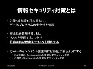 情報セキュリティ対策とは 
•対策・緩和策を積み重ねて、 データ/プログラムの安全性を管理 
•安全性を管理する、とは 
•リスクを管理する、であり 
•許容可能な程度までリスクを緩和する 
•万が一のインシデント発生時には原因が判るようにする 
•CIAに加え、Accountabilityも重要なセキュリティ要素 
•この他にAuthenticityも重要なセキュリティ要素 
2014/10/11 PHPカンファレンス2014 52 
 