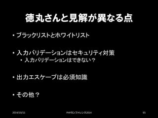 徳丸さんと見解が異なる点 
•ブラックリストとホワイトリスト 
•入力バリデーションはセキュリティ対策 
•入力バリデーションはできない？ 
•出力エスケープは必須知識 
•その他？ 
2014/10/11 PHPカンファレンス2014 65 
 