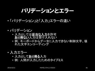 バリデーションとエラー 
•「バリデーション」と「入力」エラーの違い 
•バリデーション 
•入力としては妥当な入力を許可 あり得ない入力は受け入れない 
•例：キーボードからデータに入力できない制御文字、壊 れた文字エンコーディング 
•入力エラー 
•入力としてあり得る入力 
•例：人間が入力したためのタイプミス 
2014/10/11 PHPカンファレンス2014 66 
 
