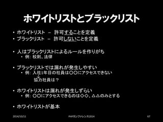 ホワイトリストとブラックリスト 
•ホワイトリスト–許可することを定義 
•ブラックリスト–許可しないことを定義 
•人はブラックリストによるルールを作りがち 
•例：校則、法律 
•ブラックリストでは漏れが発生しやすい 
•例：入社1年目の社員は○○にアクセスできない ↓ 協力社員は？ 
•ホワイトリストは漏れが発生しずらい 
•例：○○にアクセスできるのは◇◇、△△のみとする 
•ホワイトリストが基本 
2014/10/11 PHPカンファレンス2014 67 
 