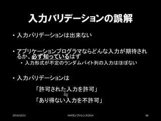 入力バリデーションの誤解 
•入力バリデーションは出来ない 
•アプリケーションプログラマならどんな入力が期待され るか、必ず知っているはず 
•入力形式が不定のランダムバイト列の入力はほぼない 
•入力バリデーションは 「許可された入力を許可」 ≒ 「あり得ない入力を不許可」 
2014/10/11 PHPカンファレンス2014 68 
 