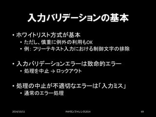 入力バリデーションの基本 
•ホワイトリスト方式が基本 
•ただし、慎重に例外の利用もOK 
•例：フリーテキスト入力における制御文字の排除 
•入力バリデーションエラーは致命的エラー 
•処理を中止→ ロックアウト 
•処理の中止が不適切なエラーは「入力ミス」 
•通常のエラー処理 
2014/10/11 PHPカンファレンス2014 69 
 