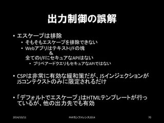 出力制御の誤解 
•エスケープは排除 
•そもそもエスケープを排除できない 
•WebアプリはテキストI/Fの塊 ＆ 全てのI/FにセキュアなAPIはない 
•プリペアードクエリもセキュアなAPIではない 
•CSPは非常に有効な緩和策だが、JSインジェクションが JSコンテクストのみに限定されるだけ 
•「デフォルトでエスケープ」はHTMLテンプレートが行っ ているが、他の出力先でも有効 
2014/10/11 PHPカンファレンス2014 70 
 