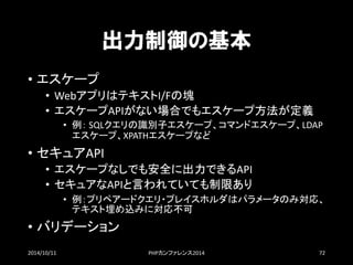 出力制御の基本 
•エスケープ 
•WebアプリはテキストI/Fの塊 
•エスケープAPIがない場合でもエスケープ方法が定義 
•例：SQLクエリの識別子エスケープ、コマンドエスケープ、LDAP エスケープ、XPATHエスケープなど 
•セキュアAPI 
•エスケープなしでも安全に出力できるAPI 
•セキュアなAPIと言われていても制限あり 
•例：プリペアードクエリ・プレイスホルダはパラメータのみ対応、 テキスト埋め込みに対応不可 
•バリデーション 
2014/10/11 PHPカンファレンス2014 72 
 