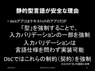 静的型言語が安全な理由 
•WebアプリはテキストI/Fのアプリだが 
2014/10/11 PHPカンファレンス2014 74 
「型」を強制することで、 
入力バリデーションの一部を強制 
入力バリデーションは 
言語仕様を問わず実装可能 
DbCではこれらの制約（契約）を強制 
※出力の「型」の議論は省略  