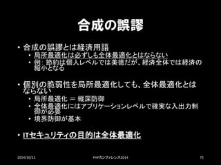 合成の誤謬 
•合成の誤謬とは経済用語 
•局所最適化は必ずしも全体最適化とはならない 
•例：節約は個人レベルでは美徳だが、経済全体では経済の 縮小となる 
•個別の脆弱性を局所最適化しても、全体最適化とは ならない 
•局所最適化＝縦深防御 
•全体最適化にはアプリケーションレベルで確実な入出力制 御が必要 
•境界防御が基本 
•ITセキュリティの目的は全体最適化 
2014/10/11 PHPカンファレンス2014 75 
 
