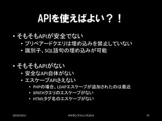 APIを使えばよい？！ 
•そもそもAPIが安全でない 
•プリペアードクエリは埋め込みを禁止していない 
•識別子、SQL語句の埋め込みが可能 
•そもそもAPIがない 
•安全なAPI自体がない 
•エスケープAPIさえない 
•PHPの場合、LDAPエスケープが追加されたのは最近 
•XPATHクエリのエスケープがない 
•HTMLタグ名のエスケープがない 
2014/10/11 PHPカンファレンス2014 76 
 