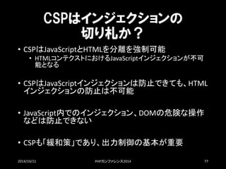CSPはインジェクションの 切り札か？ 
•CSPはJavaScriptとHTMLを分離を強制可能 
•HTMLコンテクストにおけるJavaScriptインジェクションが不可 能となる 
•CSPはJavaScriptインジェクションは防止できても、HTML インジェクションの防止は不可能 
•JavaScript内でのインジェクション、DOMの危険な操作 などは防止できない 
•CSPも「緩和策」であり、出力制御の基本が重要 
2014/10/11 PHPカンファレンス2014 77 
 