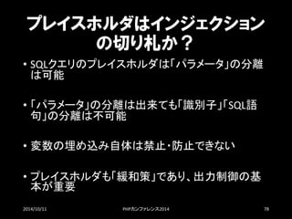 プレイスホルダはインジェクション の切り札か？ 
•SQLクエリのプレイスホルダは「パラメータ」の分離 は可能 
•「パラメータ」の分離は出来ても「識別子」「SQL語 句」の分離は不可能 
•変数の埋め込み自体は禁止・防止できない 
•プレイスホルダも「緩和策」であり、出力制御の基 本が重要 
2014/10/11 PHPカンファレンス2014 78 
 