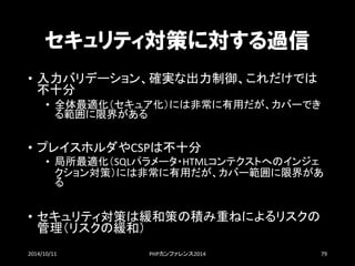セキュリティ対策に対する過信 
•入力バリデーション、確実な出力制御、これだけでは 不十分 
•全体最適化（セキュア化）には非常に有用だが、カバーでき る範囲に限界がある 
•プレイスホルダやCSPは不十分 
•局所最適化（SQLパラメータ・HTMLコンテクストへのインジェ クション対策）には非常に有用だが、カバー範囲に限界があ る 
•セキュリティ対策は緩和策の積み重ねによるリスクの 管理（リスクの緩和） 
2014/10/11 PHPカンファレンス2014 79 
 