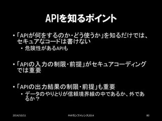 APIを知るポイント 
•「APIが何をするのか・どう使うか」を知るだけでは、 セキュアなコードは書けない 
•危険性があるAPIも 
•「APIの入力の制限・前提」がセキュアコーディング では重要 
•「APIの出力結果の制限・前提」も重要 
•データのやりとりが信頼境界線の中であるか、外であ るか？ 
2014/10/11 PHPカンファレンス2014 80 
 