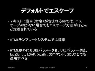 デフォルトでエスケープ 
•テキストに意味（命令）が含まれるI/Fでは、エス ケープAPIがない場合でもエスケープ方法がほとん ど定義されている 
•HTMLテンプレートシステムでは標準 
•HTML以外にもURLパラメータ名、URLパラメータ値、 JavaScript、LDAP、Xpath、OSコマンド、SQLなどでも 適用すべき 
2014/10/11 PHPカンファレンス2014 81 
 