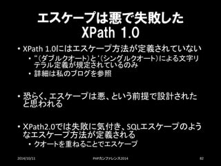 エスケープは悪で失敗した XPath1.0 
•XPath1.0にはエスケープ方法が定義されていない 
•“（ダブルクオート）と‘（シングルクオート）による文字リ テラル定義が規定されているのみ 
•詳細は私のブログを参照 
•恐らく、エスケープは悪、という前提で設計された と思われる 
•ＸPath2.0では失敗に気付き、SQLエスケープのよう なエスケープ方法が定義される 
•クオートを重ねることでエスケープ 
2014/10/11 PHPカンファレンス2014 82 
 