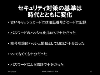 セキュリティ対策の基準は 時代とともに変化 
•古いキャッシュカードには暗証番号がカードに記録 
•パスワードのハッシュ化はDESで十分だった 
•暗号理論的ハッシュ関数としてMD5が十分だった 
•SSLでなくても十分だった 
•パスワードによる認証で十分だった 
2014/10/11 PHPカンファレンス2014 83 
 
