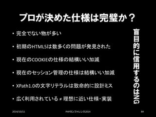 プロが決めた仕様は完璧か？ 
•完全でない物が多い 
•初期のHTML5は数多くの問題が発見された 
•現在のCOOKIEの仕様の結構いい加減 
•現在のセッション管理の仕様は結構いい加減 
•XPath1.0の文字リテラルは致命的に設計ミス 
•広く利用されている≠ 理想に近い仕様・実装 
2014/10/11 PHPカンファレンス2014 84 
盲 目 的 に信 用 するのはNG  