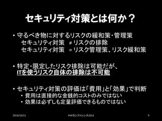 セキュリティ対策とは何か？ 
•守るべき物に対するリスクの緩和策・管理策 
セキュリティ対策≠ リスクの排除 
セキュリティ対策= リスク管理策、リスク緩和策 
•特定・限定したリスク排除は可能だが、 ITを使うリスク自体の排除は不可能 
•セキュリティ対策の評価は「費用」と「効果」で判断 
•費用は直接的な金銭的コストのみではない 
•効果は必ずしも定量評価できるものではない 
2014/10/11 PHPカンファレンス2014 9 
 