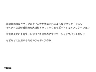 非同期通信などでリアルタイム性が求められるようなアプリケーション 
イベントなどの瞬間的な大規模トラフィックをサポートするアプリケーション 
! 
今後増えていくスマートデバイス以外のアプリケーションやバックエンド 
! 
などなどに対応するためのアイディア作り 
ytake 
 