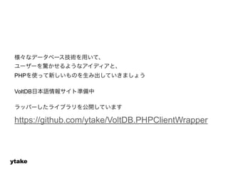 様々なデータベース技術を用いて、 
ユーザーを驚かせるようなアイディアと、 
PHPを使って新しいものを生み出していきましょう 
! 
VoltDB日本語情報サイト準備中 
! 
ラッパーしたライブラリを公開しています 
https://github.com/ytake/VoltDB.PHPClientWrapper 
ytake 
 