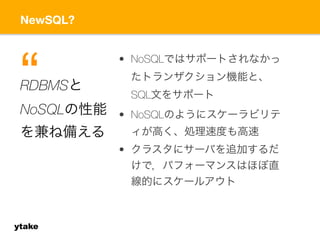 NewSQL? 
“ 
ytake 
• NoSQLではサポートされなかっ 
たトランザクション機能と、 
SQL文をサポート 
• NoSQLのようにスケーラビリテ 
ィが高く、処理速度も高速 
• クラスタにサーバを追加するだ 
けで，パフォーマンスはほぼ直 
線的にスケールアウト 
RDBMSと 
NoSQLの性能 
を兼ね備える 
 